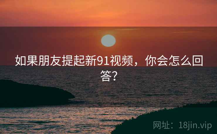 如果朋友提起新91视频,你会怎么回答?