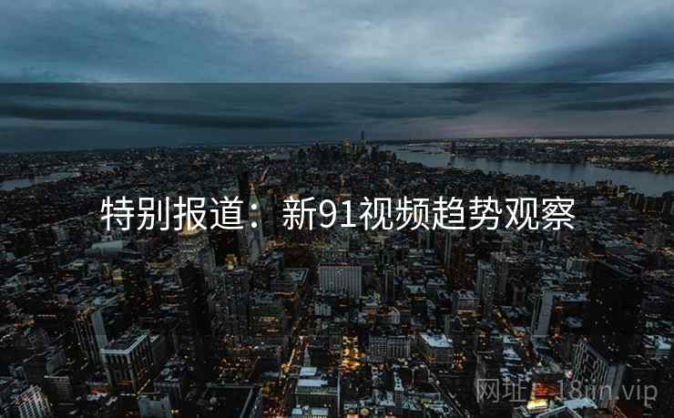 特别报道:新91视频趋势观察  第2张 特别报道:新91视频趋势观察  第2张