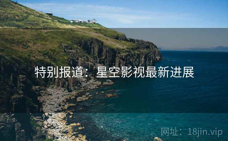 特别报道：星空影视最新进展